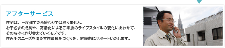 アフターサービス ・住宅は、一度建てたら終わりではありません。お子さまの成長や、高齢化によるご家族のライフスタイルの変化にあわせて、その時々に作り替えていくモノです。住み手のニーズを満たす住環境をづくりを、継続的にサポートいたします。